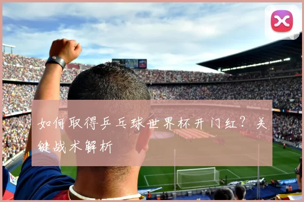 如何取得乒乓球世界杯开门红?关键战术解析