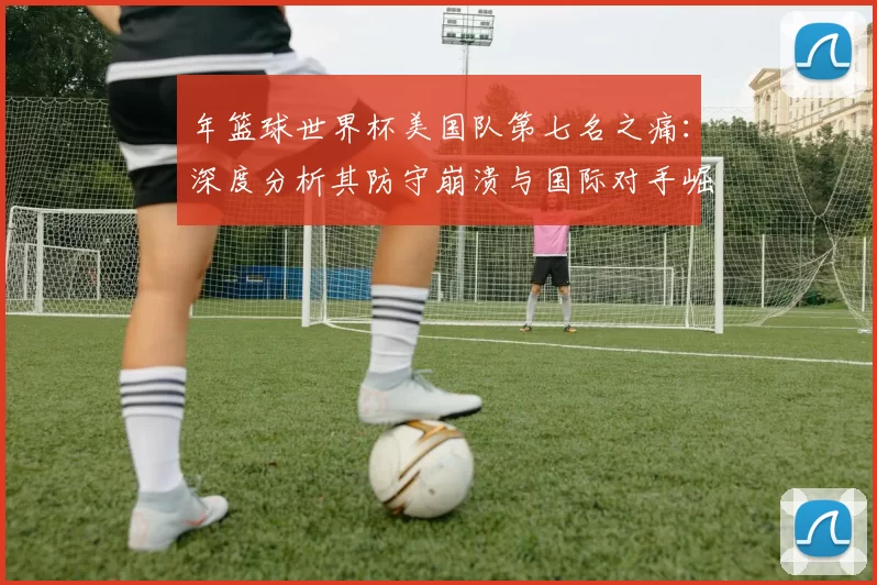 年篮球世界杯美国队第七名之痛:深度分析其防守崩溃与国际对手崛起