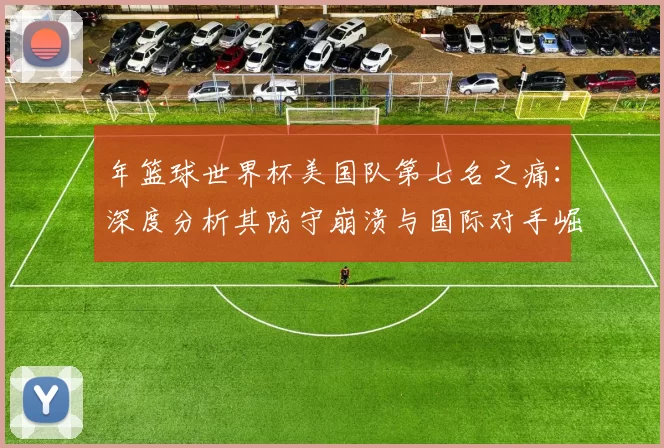 年篮球世界杯美国队第七名之痛:深度分析其防守崩溃与国际对手崛起