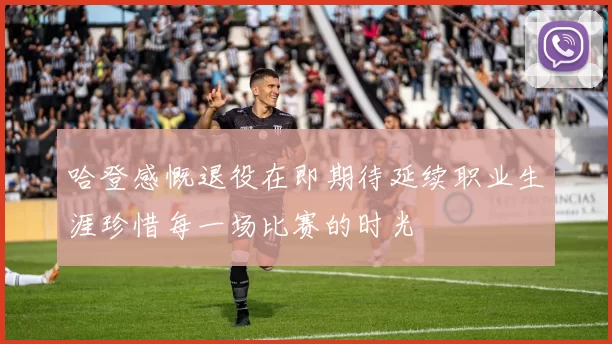 哈登感慨退役在即期待延续职业生涯珍惜每一场比赛的时光