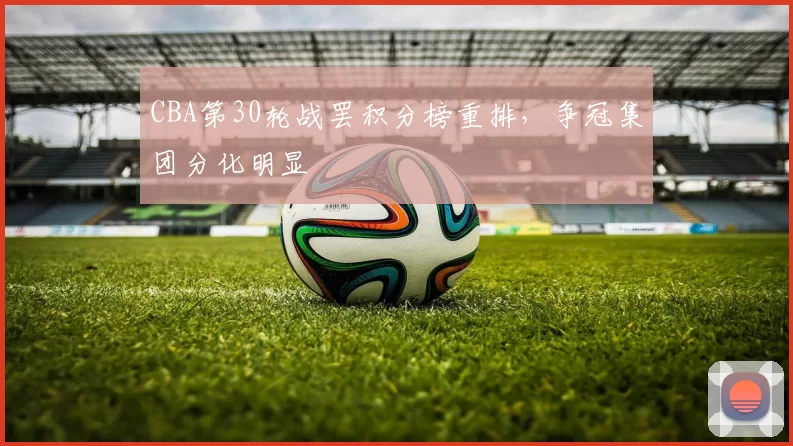CBA第30轮战罢积分榜重排,争冠集团分化明显