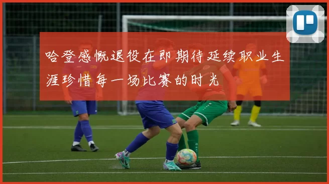 哈登感慨退役在即期待延续职业生涯珍惜每一场比赛的时光