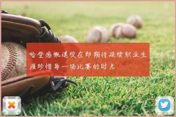 哈登感慨退役在即期待延续职业生涯珍惜每一场比赛的时光