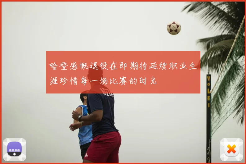 哈登感慨退役在即期待延续职业生涯珍惜每一场比赛的时光