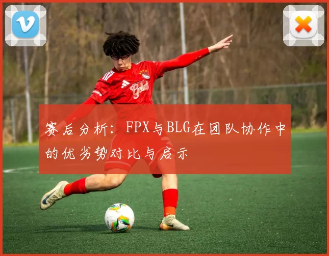赛后分析：FPX与BLG在团队协作中的优劣势对比与启示