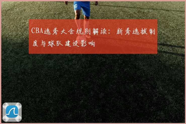 CBA选秀大会规则解读:新秀选拔制度与球队建设影响