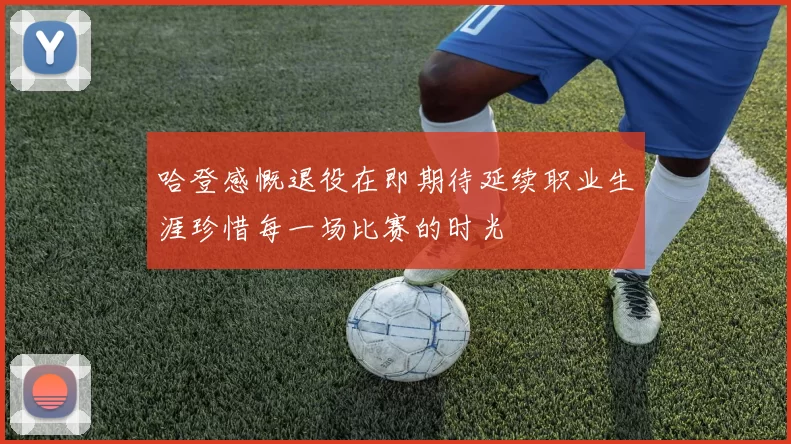 哈登感慨退役在即期待延续职业生涯珍惜每一场比赛的时光