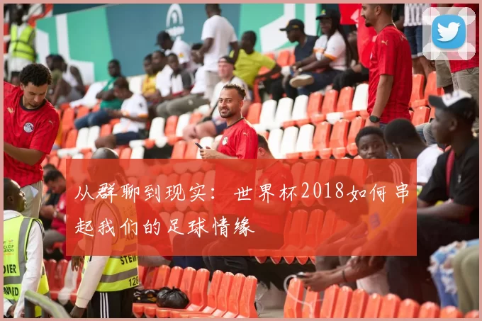 从群聊到现实：世界杯2018如何串起我们的足球情缘