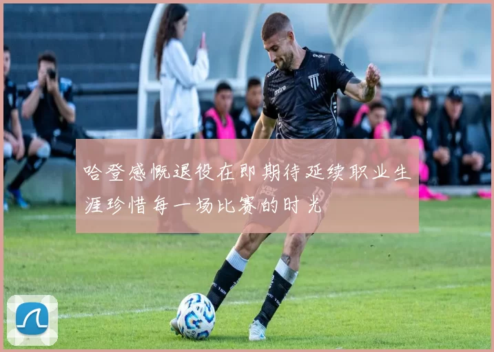哈登感慨退役在即期待延续职业生涯珍惜每一场比赛的时光