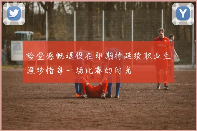 哈登感慨退役在即期待延续职业生涯珍惜每一场比赛的时光