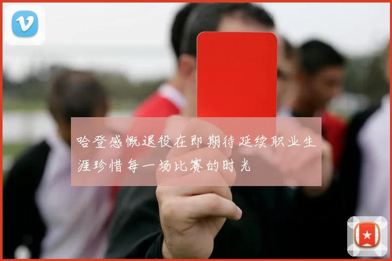 哈登感慨退役在即期待延续职业生涯珍惜每一场比赛的时光