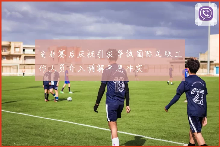 南非赛后庆祝引发争执国际足联工作人员介入调解平息冲突