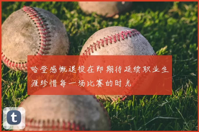 哈登感慨退役在即期待延续职业生涯珍惜每一场比赛的时光