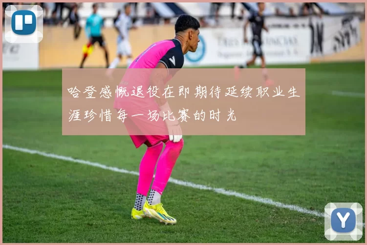 哈登感慨退役在即期待延续职业生涯珍惜每一场比赛的时光