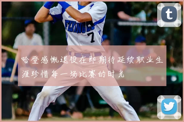 哈登感慨退役在即期待延续职业生涯珍惜每一场比赛的时光