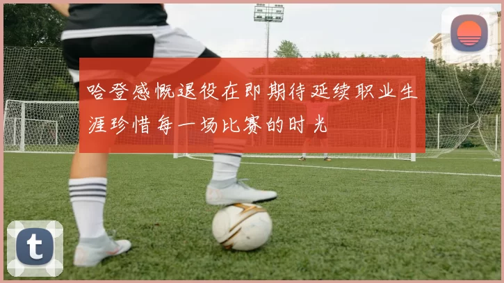 哈登感慨退役在即期待延续职业生涯珍惜每一场比赛的时光