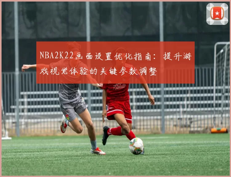 NBA2K22画面设置优化指南:提升游戏视觉体验的关键参数调整