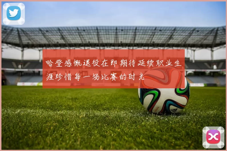 哈登感慨退役在即期待延续职业生涯珍惜每一场比赛的时光