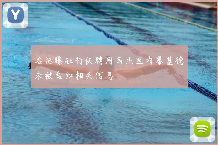 名记曝独行侠聘用乌杰里内幕基德未被告知相关信息