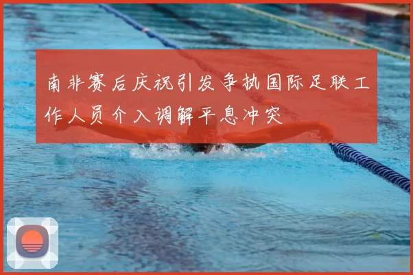 南非赛后庆祝引发争执国际足联工作人员介入调解平息冲突
