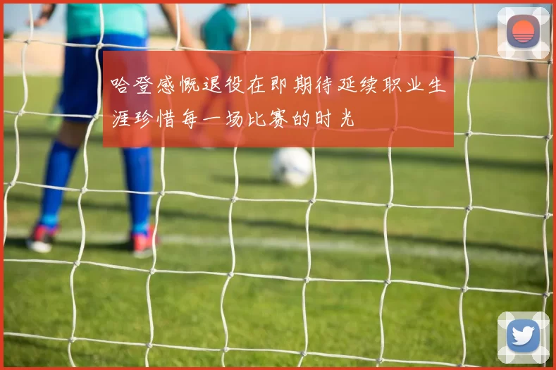 哈登感慨退役在即期待延续职业生涯珍惜每一场比赛的时光