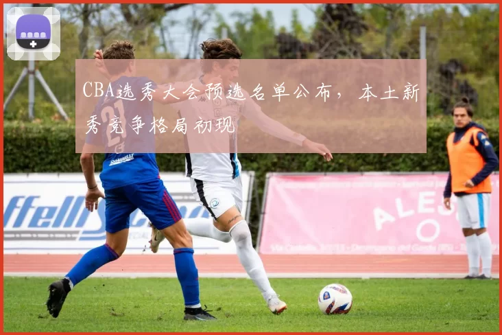 CBA选秀大会预选名单公布,本土新秀竞争格局初现