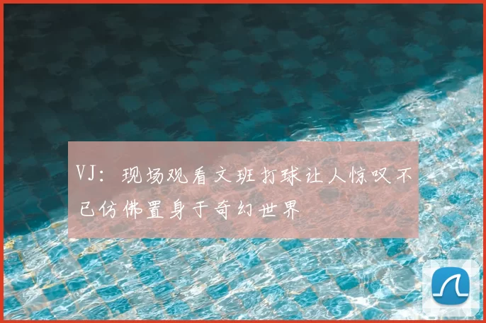 VJ:现场观看文班打球让人惊叹不已仿佛置身于奇幻世界