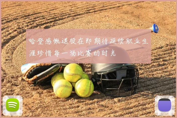 哈登感慨退役在即期待延续职业生涯珍惜每一场比赛的时光