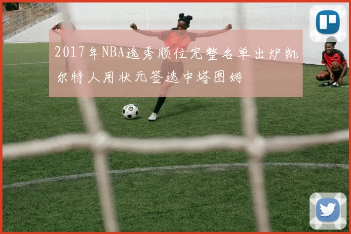 2017年NBA选秀顺位完整名单出炉凯尔特人用状元签选中塔图姆