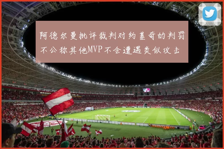 阿德尔曼批评裁判对约基奇的判罚不公称其他MVP不会遭遇类似攻击