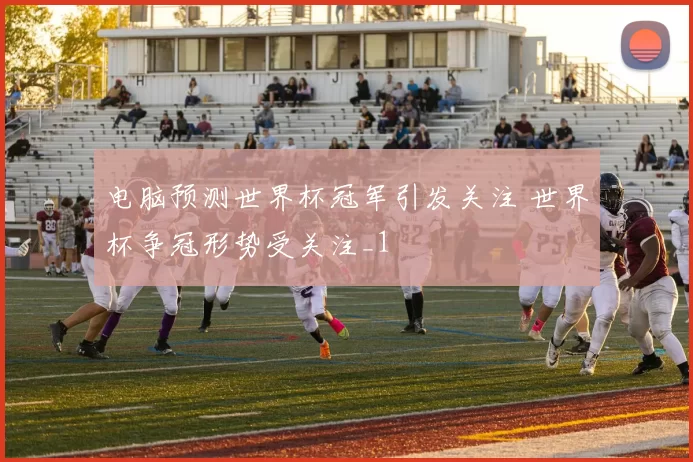 电脑预测世界杯冠军引发关注 世界杯争冠形势受关注_1