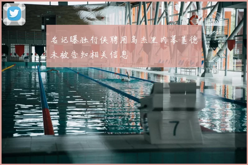 名记曝独行侠聘用乌杰里内幕基德未被告知相关信息