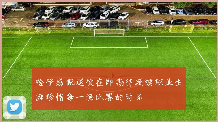 哈登感慨退役在即期待延续职业生涯珍惜每一场比赛的时光