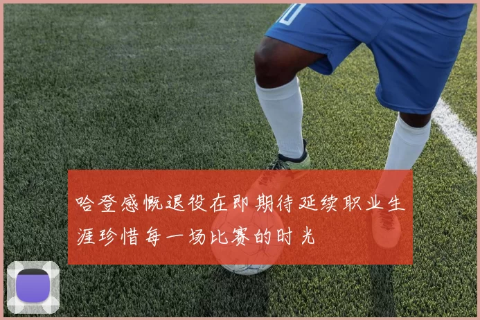 哈登感慨退役在即期待延续职业生涯珍惜每一场比赛的时光