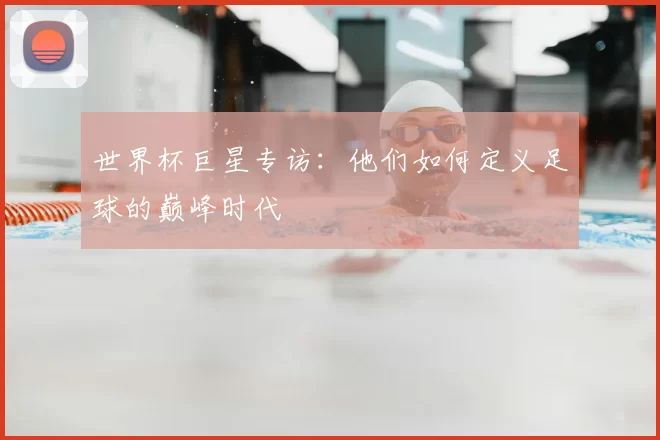 世界杯巨星专访:他们如何定义足球的巅峰时代