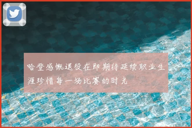 哈登感慨退役在即期待延续职业生涯珍惜每一场比赛的时光