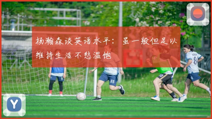 杨瀚森谈英语水平：虽一般但足以维持生活不愁温饱