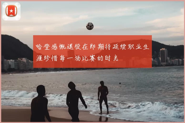 哈登感慨退役在即期待延续职业生涯珍惜每一场比赛的时光