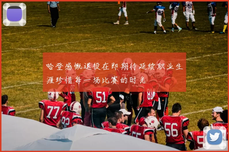 哈登感慨退役在即期待延续职业生涯珍惜每一场比赛的时光