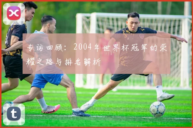 专访回顾:2004年世界杯冠军的荣耀之路与排名解析