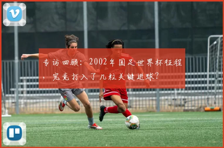 专访回顾:2002年国足世界杯征程,究竟打入了几粒关键进球?