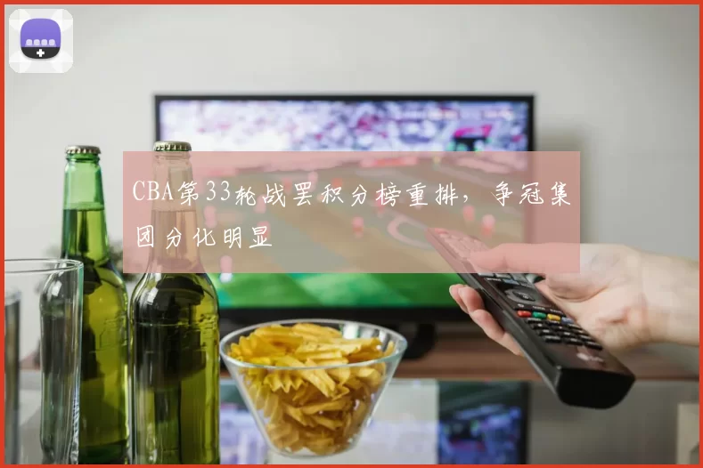 CBA第33轮战罢积分榜重排,争冠集团分化明显