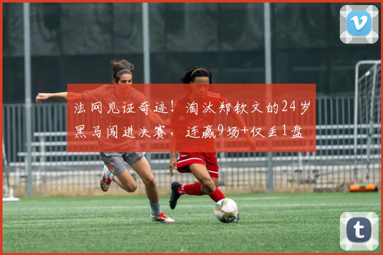 法网见证奇迹!淘汰郑钦文的24岁黑马闯进决赛,连赢9场+仅丢1盘