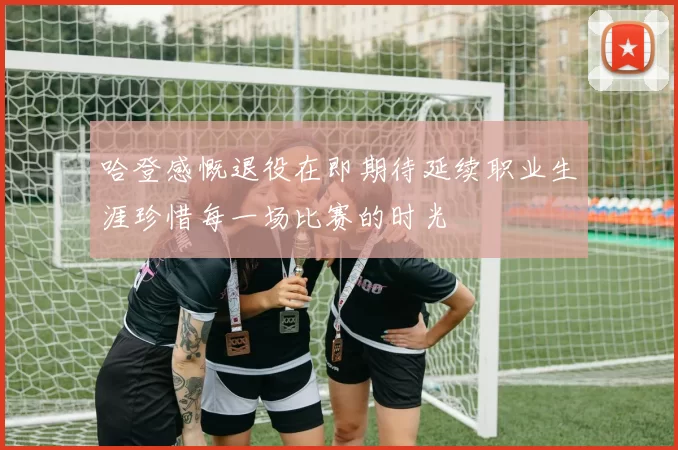 哈登感慨退役在即期待延续职业生涯珍惜每一场比赛的时光