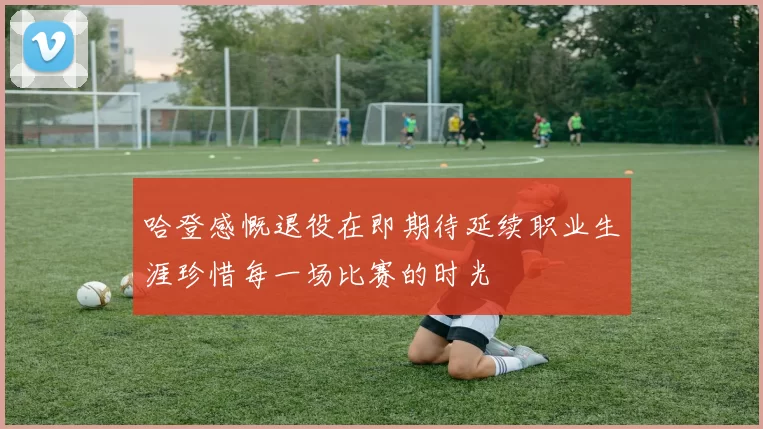 哈登感慨退役在即期待延续职业生涯珍惜每一场比赛的时光