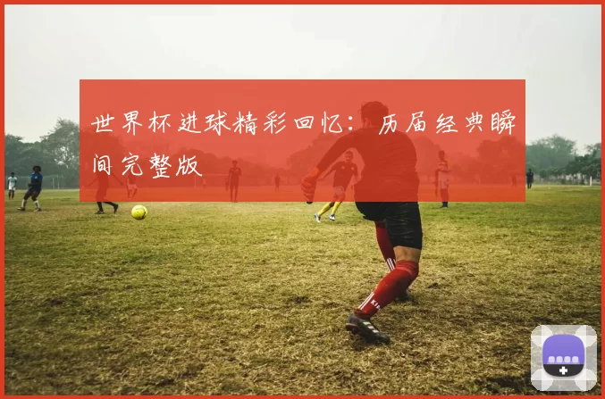 世界杯进球精彩回忆:历届经典瞬间完整版