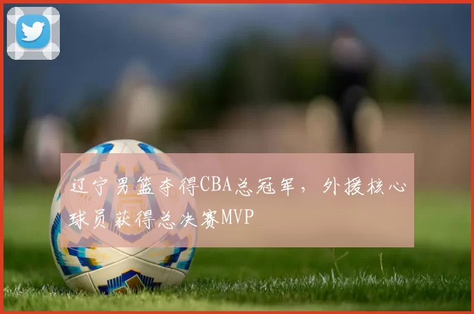 辽宁男篮夺得CBA总冠军，外援核心球员获得总决赛MVP