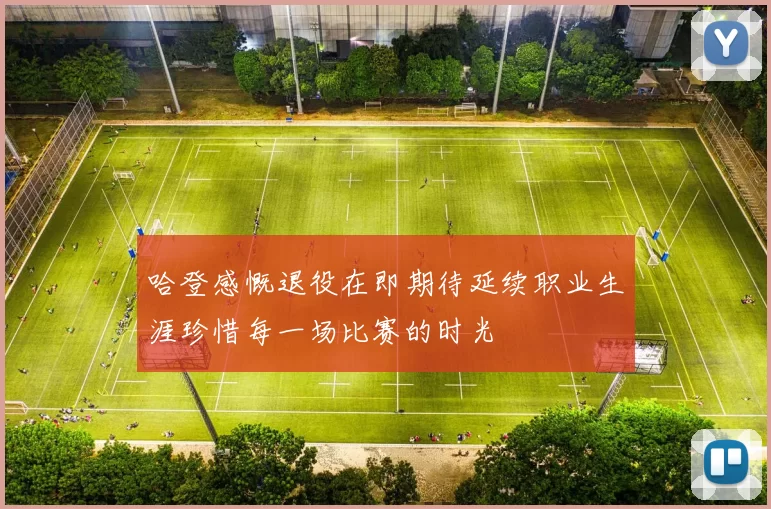 哈登感慨退役在即期待延续职业生涯珍惜每一场比赛的时光