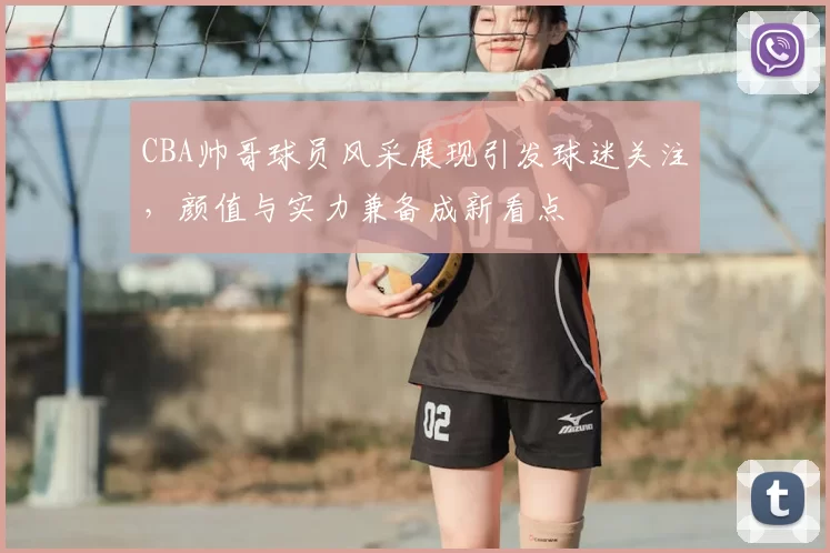 CBA帅哥球员风采展现引发球迷关注，颜值与实力兼备成新看点