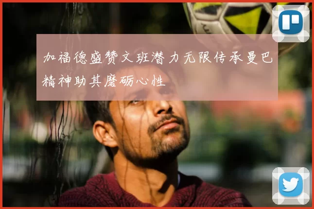 加福德盛赞文班潜力无限传承曼巴精神助其磨砺心性